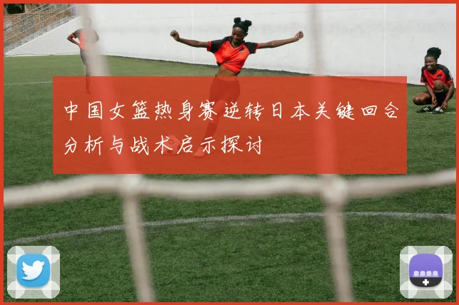 中国女篮热身赛逆转日本关键回合分析与战术启示探讨