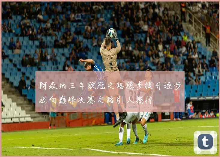 阿森纳三年欧冠之路稳步提升逐步迈向巅峰决赛之路引人期待