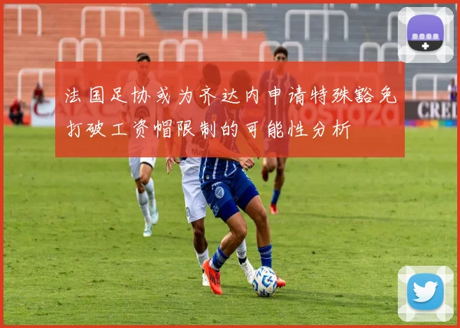 法国足协或为齐达内申请特殊豁免打破工资帽限制的可能性分析