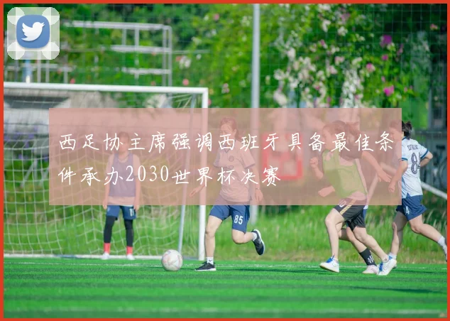 西足协主席强调西班牙具备最佳条件承办2030世界杯决赛