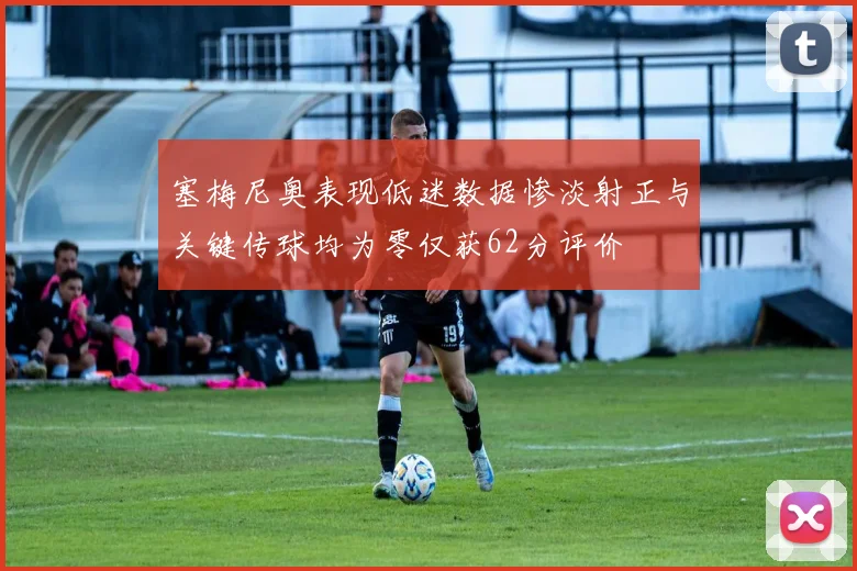 塞梅尼奥表现低迷数据惨淡射正与关键传球均为零仅获62分评价