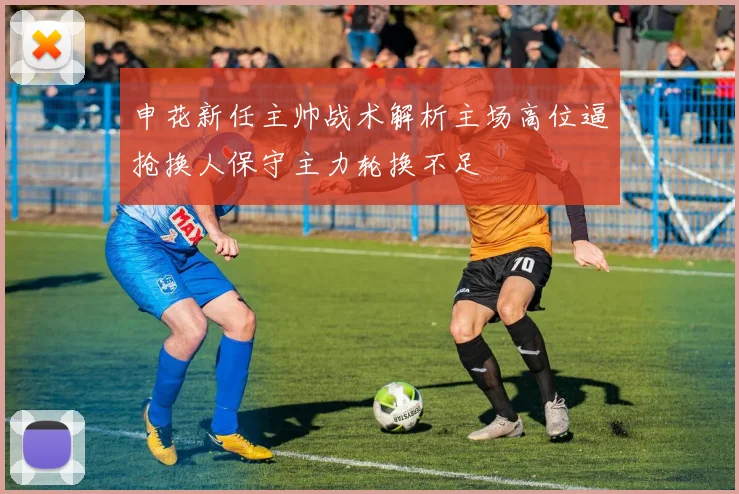 申花新任主帅战术解析主场高位逼抢换人保守主力轮换不足